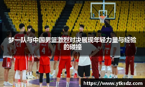 梦一队与中国男篮激烈对决展现年轻力量与经验的碰撞